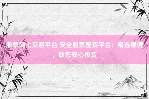 股票网上交易平台 安全股票配资平台：精选稳健，助您安心投资