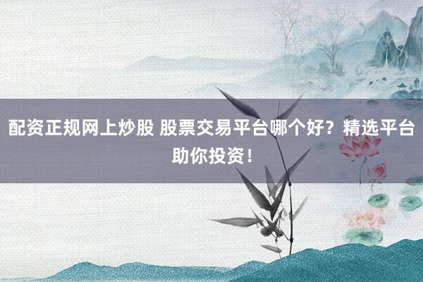 配资正规网上炒股 股票交易平台哪个好？精选平台助你投资！
