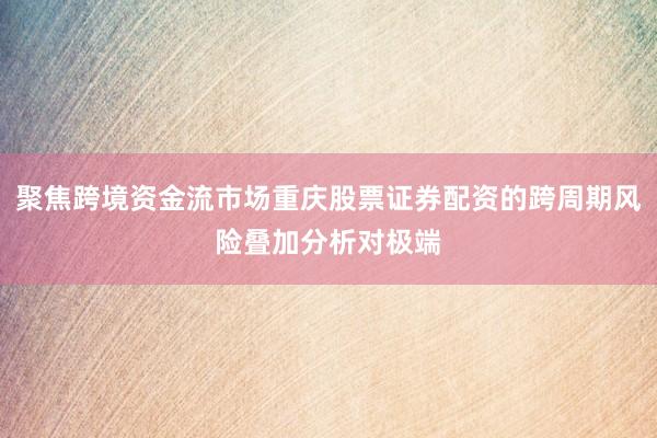 聚焦跨境资金流市场重庆股票证券配资的跨周期风险叠加分析对极端