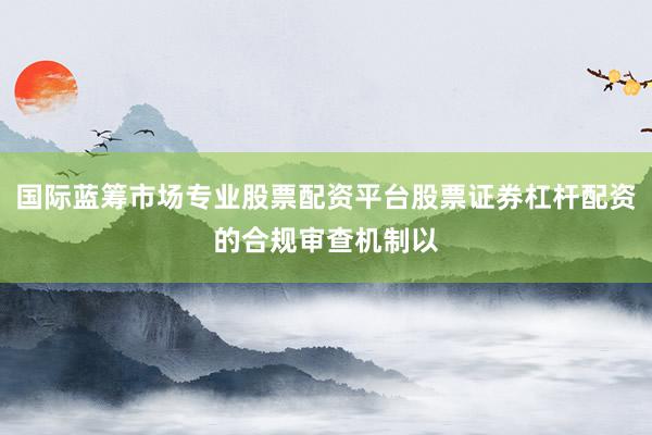 国际蓝筹市场专业股票配资平台股票证券杠杆配资的合规审查机制以