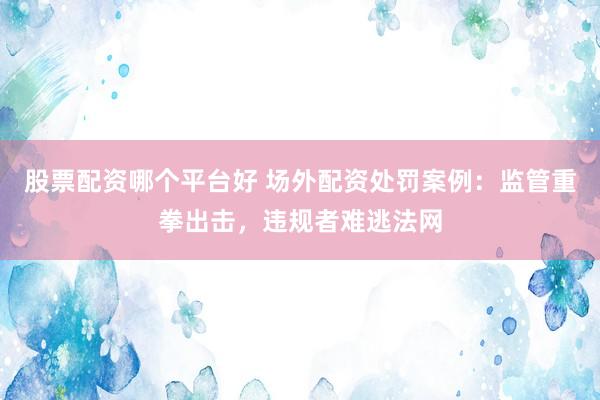 股票配资哪个平台好 场外配资处罚案例：监管重拳出击，违规者难逃法网