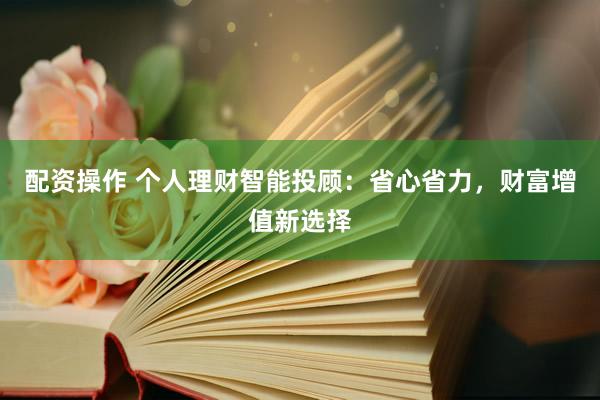 配资操作 个人理财智能投顾：省心省力，财富增值新选择