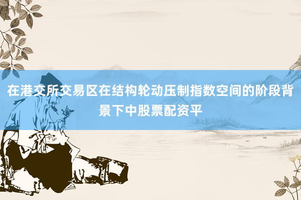 在港交所交易区在结构轮动压制指数空间的阶段背景下中股票配资平