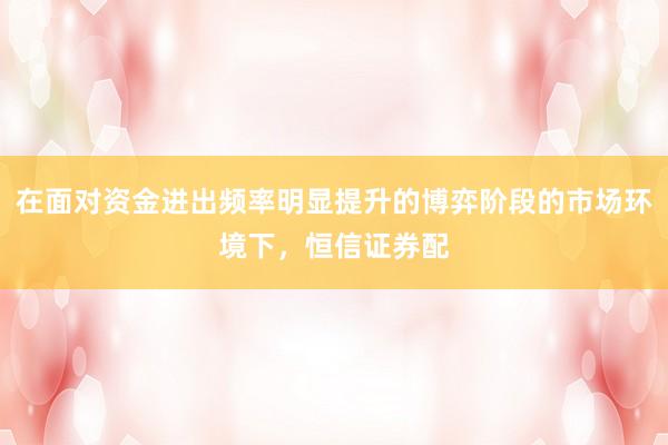 在面对资金进出频率明显提升的博弈阶段的市场环境下，恒信证券配