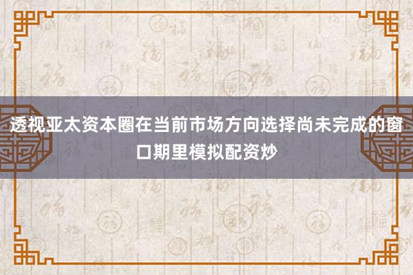 透视亚太资本圈在当前市场方向选择尚未完成的窗口期里模拟配资炒