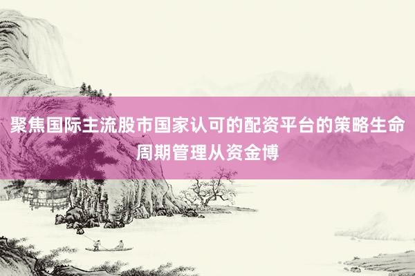 聚焦国际主流股市国家认可的配资平台的策略生命周期管理从资金博