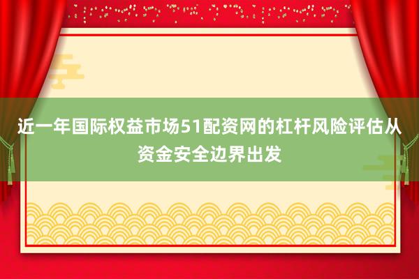 近一年国际权益市场51配资网的杠杆风险评估从资金安全边界出发