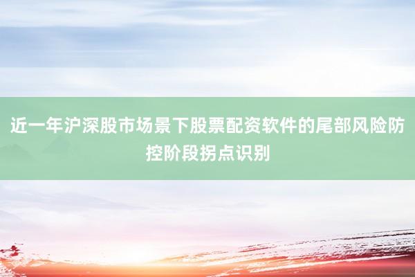 近一年沪深股市场景下股票配资软件的尾部风险防控阶段拐点识别