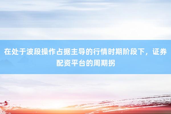 在处于波段操作占据主导的行情时期阶段下，证券配资平台的周期拐