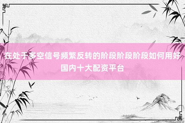 在处于多空信号频繁反转的阶段阶段阶段如何用好国内十大配资平台