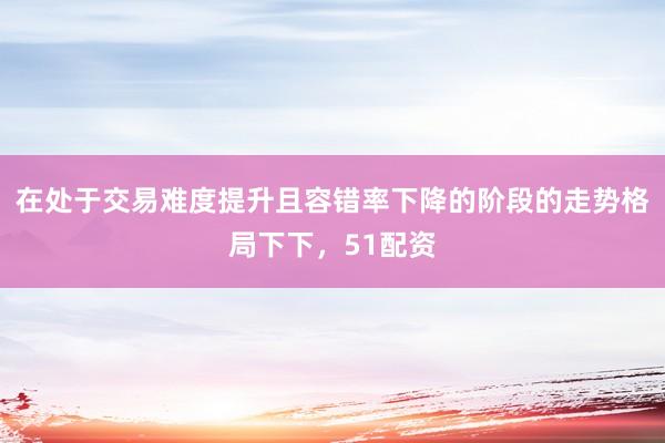 在处于交易难度提升且容错率下降的阶段的走势格局下下，51配资