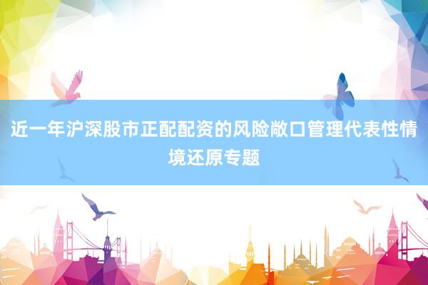 近一年沪深股市正配配资的风险敞口管理代表性情境还原专题