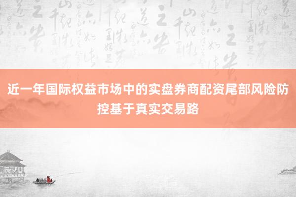 近一年国际权益市场中的实盘券商配资尾部风险防控基于真实交易路