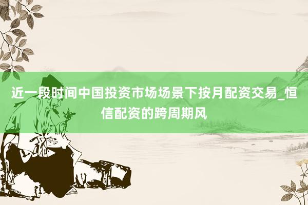 近一段时间中国投资市场场景下按月配资交易_恒信配资的跨周期风