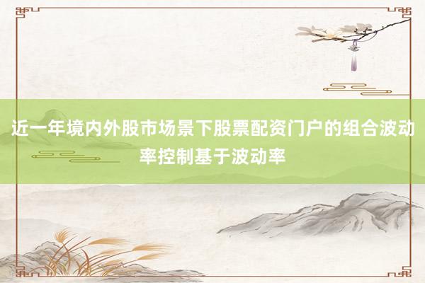 近一年境内外股市场景下股票配资门户的组合波动率控制基于波动率