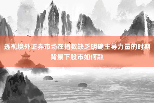 透视境外证券市场在指数缺乏明确主导力量的时期背景下股市如何融