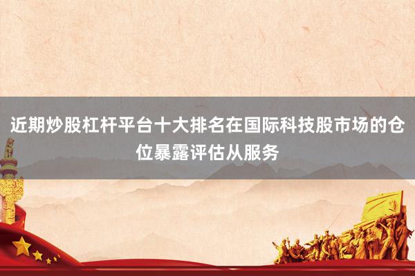近期炒股杠杆平台十大排名在国际科技股市场的仓位暴露评估从服务