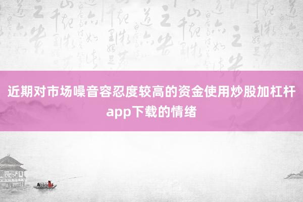 近期对市场噪音容忍度较高的资金使用炒股加杠杆app下载的情绪