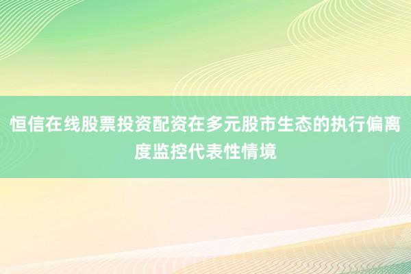 恒信在线股票投资配资在多元股市生态的执行偏离度监控代表性情境
