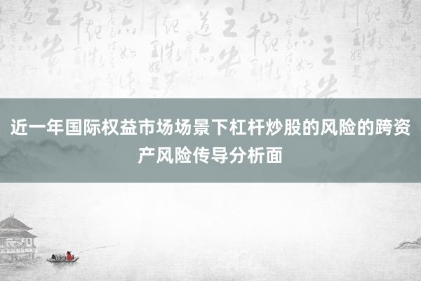 近一年国际权益市场场景下杠杆炒股的风险的跨资产风险传导分析面