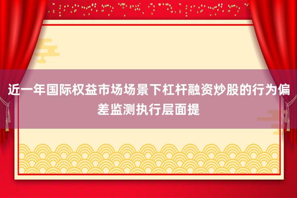 近一年国际权益市场场景下杠杆融资炒股的行为偏差监测执行层面提