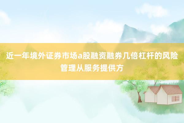 近一年境外证券市场a股融资融券几倍杠杆的风险管理从服务提供方