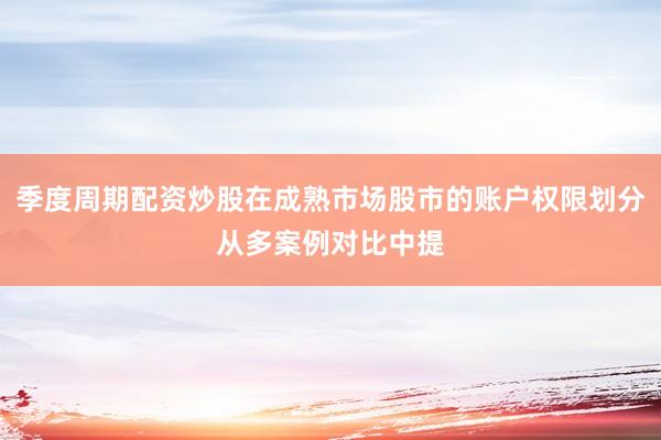 季度周期配资炒股在成熟市场股市的账户权限划分从多案例对比中提