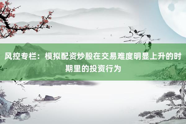 风控专栏：模拟配资炒股在交易难度明显上升的时期里的投资行为