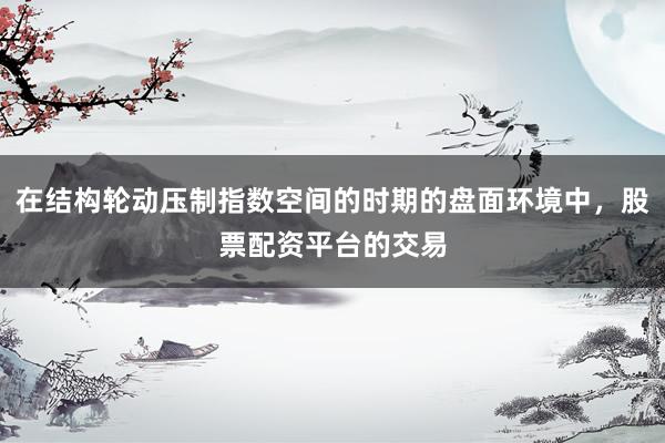 在结构轮动压制指数空间的时期的盘面环境中，股票配资平台的交易