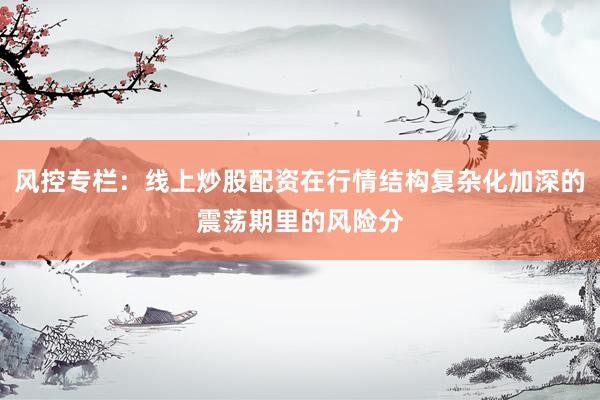 风控专栏：线上炒股配资在行情结构复杂化加深的震荡期里的风险分