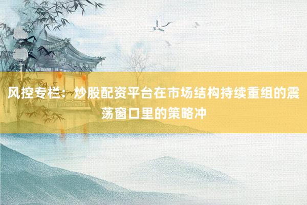 风控专栏：炒股配资平台在市场结构持续重组的震荡窗口里的策略冲