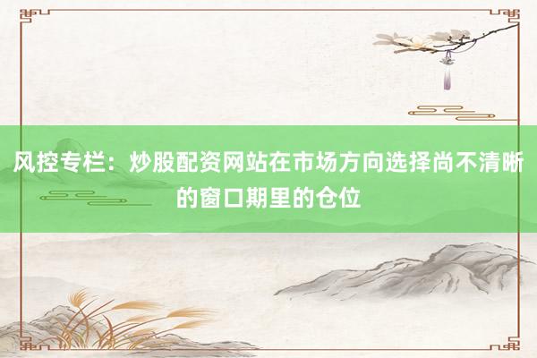 风控专栏：炒股配资网站在市场方向选择尚不清晰的窗口期里的仓位