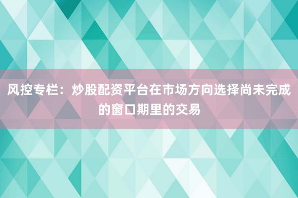 风控专栏：炒股配资平台在市场方向选择尚未完成的窗口期里的交易
