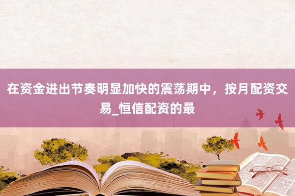 在资金进出节奏明显加快的震荡期中，按月配资交易_恒信配资的最