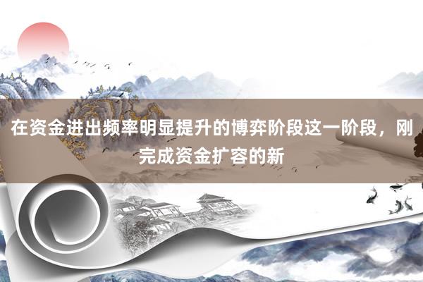 在资金进出频率明显提升的博弈阶段这一阶段，刚完成资金扩容的新