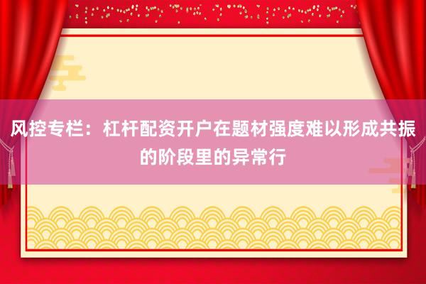 风控专栏：杠杆配资开户在题材强度难以形成共振的阶段里的异常行