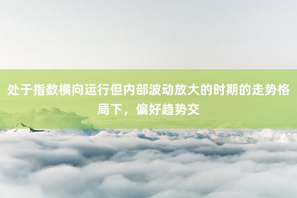 处于指数横向运行但内部波动放大的时期的走势格局下，偏好趋势交