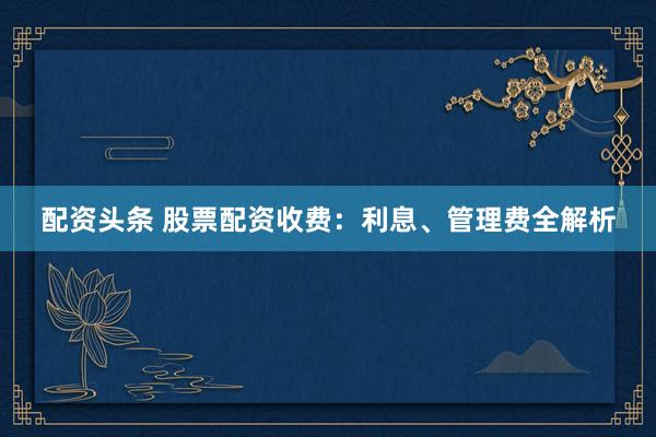 配资头条 股票配资收费：利息、管理费全解析