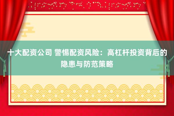 十大配资公司 警惕配资风险：高杠杆投资背后的隐患与防范策略