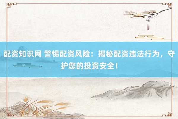 配资知识网 警惕配资风险：揭秘配资违法行为，守护您的投资安全！