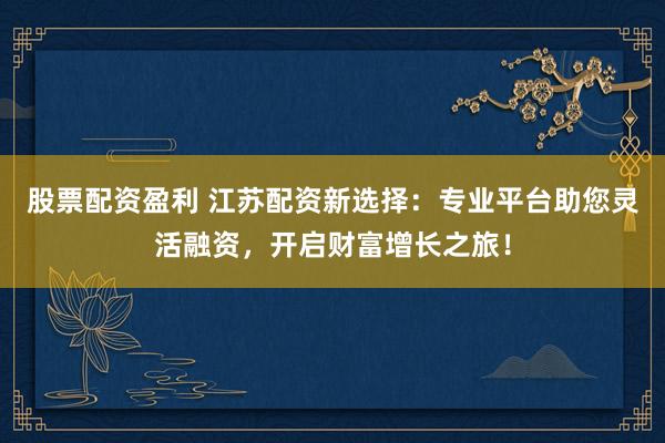 股票配资盈利 江苏配资新选择：专业平台助您灵活融资，开启财富增长之旅！