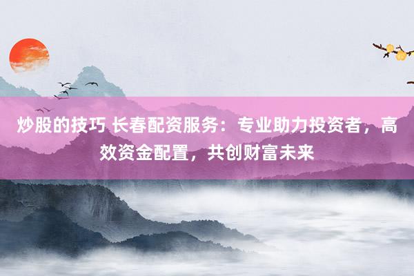 炒股的技巧 长春配资服务：专业助力投资者，高效资金配置，共创财富未来