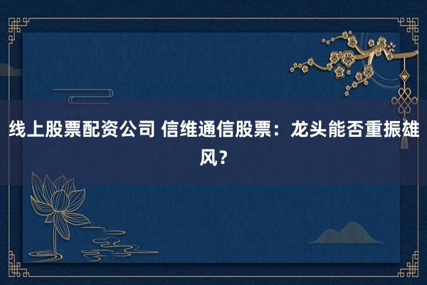 线上股票配资公司 信维通信股票：龙头能否重振雄风？