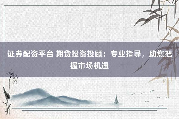 证券配资平台 期货投资投顾：专业指导，助您把握市场机遇