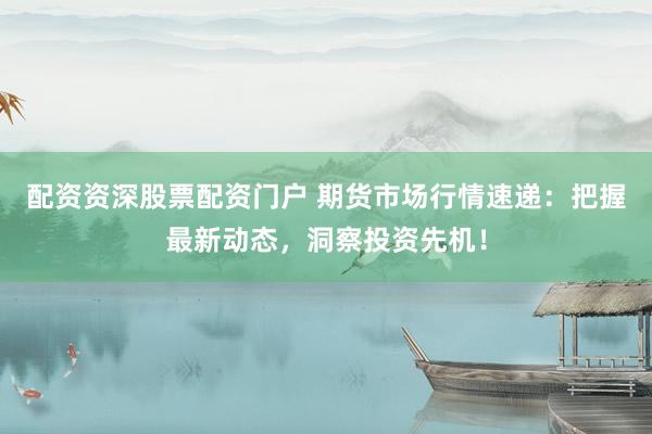 配资资深股票配资门户 期货市场行情速递：把握最新动态，洞察投资先机！