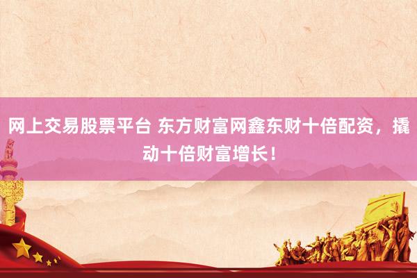 网上交易股票平台 东方财富网鑫东财十倍配资，撬动十倍财富增长！