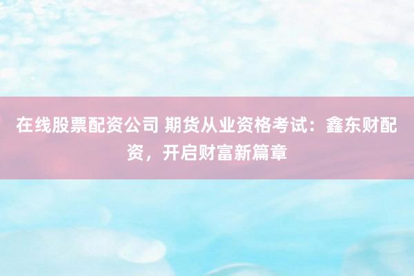 在线股票配资公司 期货从业资格考试：鑫东财配资，开启财富新篇章