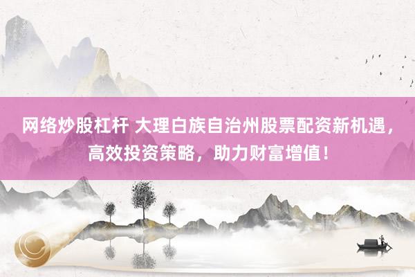 网络炒股杠杆 大理白族自治州股票配资新机遇，高效投资策略，助力财富增值！
