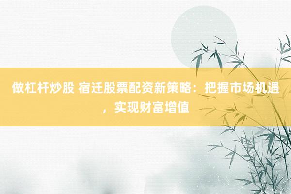 做杠杆炒股 宿迁股票配资新策略：把握市场机遇，实现财富增值