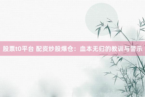 股票t0平台 配资炒股爆仓：血本无归的教训与警示